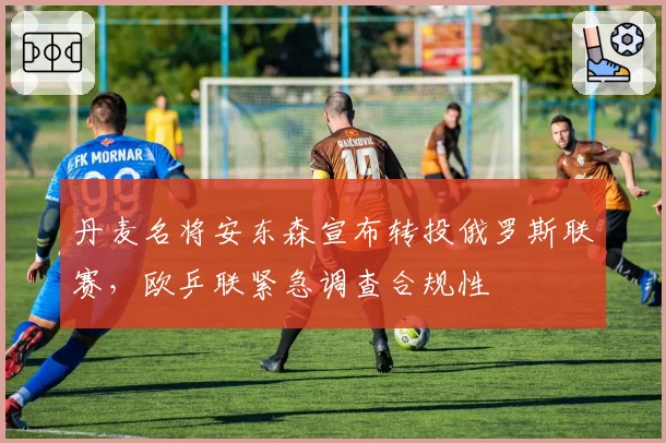 丹麦名将安东森宣布转投俄罗斯联赛,欧乒联紧急调查合规性