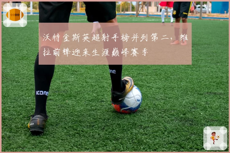沃特金斯英超射手榜并列第二，维拉前锋迎来生涯巅峰赛季