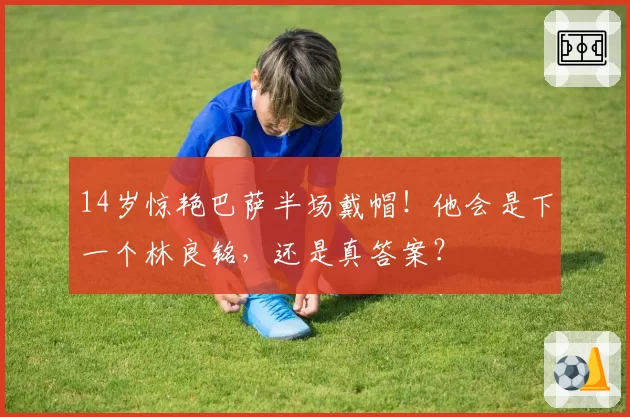 14岁惊艳巴萨半场戴帽!他会是下一个林良铭,还是真答案?