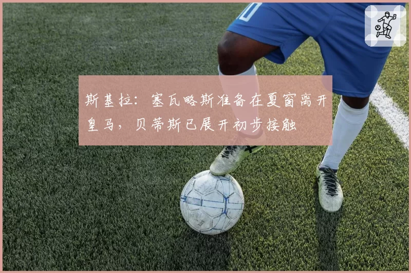 斯基拉：塞瓦略斯准备在夏窗离开皇马，贝蒂斯已展开初步接触