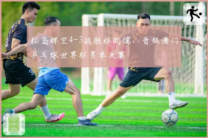 松岛辉空4-3战胜林昀儒，晋级澳门乒乓球世界杯男单决赛