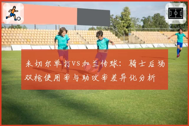 米切尔单打vs加兰传球:骑士后场双枪使用率与助攻率差异化分析