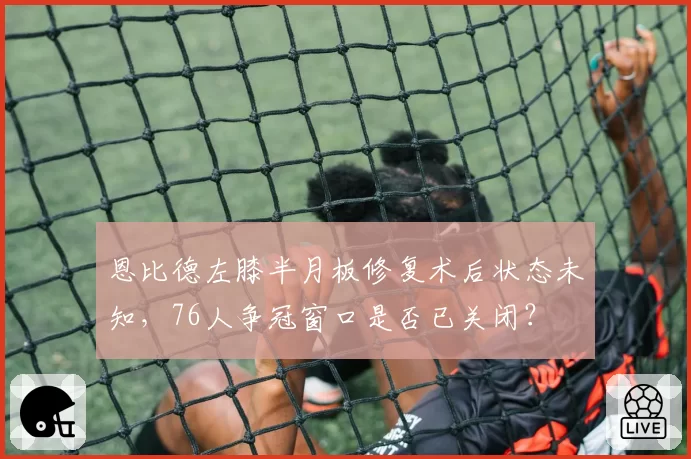 恩比德左膝半月板修复术后状态未知，76人争冠窗口是否已关闭？