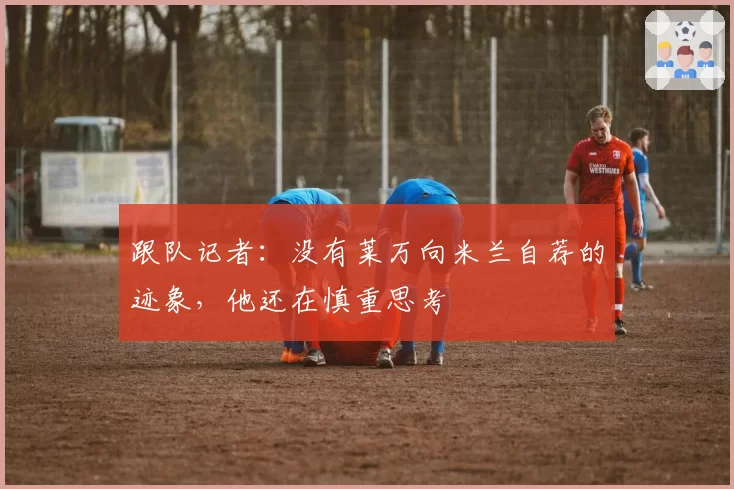 跟队记者：没有莱万向米兰自荐的迹象，他还在慎重思考