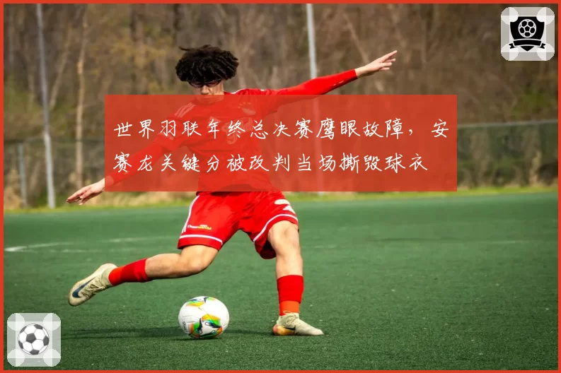 世界羽联年终总决赛鹰眼故障，安赛龙关键分被改判当场撕毁球衣