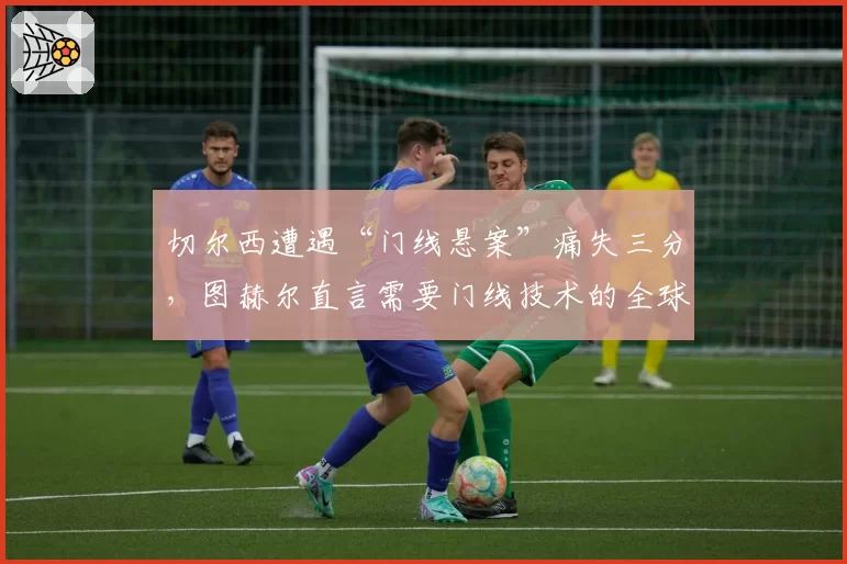 切尔西遭遇“门线悬案”痛失三分，图赫尔直言需要门线技术的全球统一标准