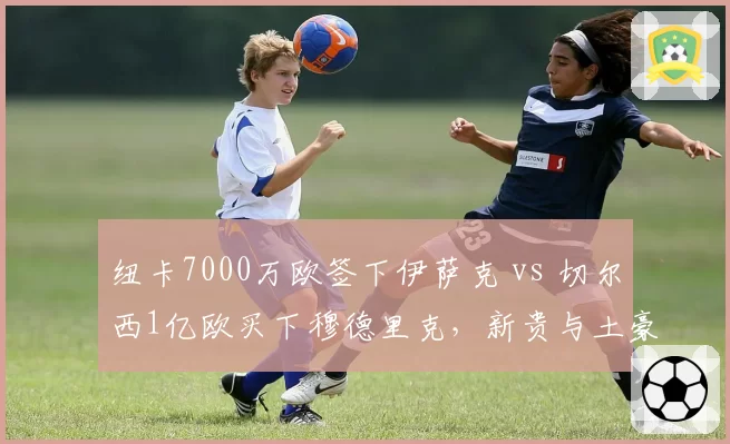 纽卡7000万欧签下伊萨克 vs 切尔西1亿欧买下穆德里克，新贵与土豪引援效率对比