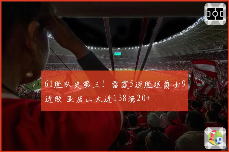 61胜队史第三！雷霆5连胜送爵士9连败 亚历山大连138场20+