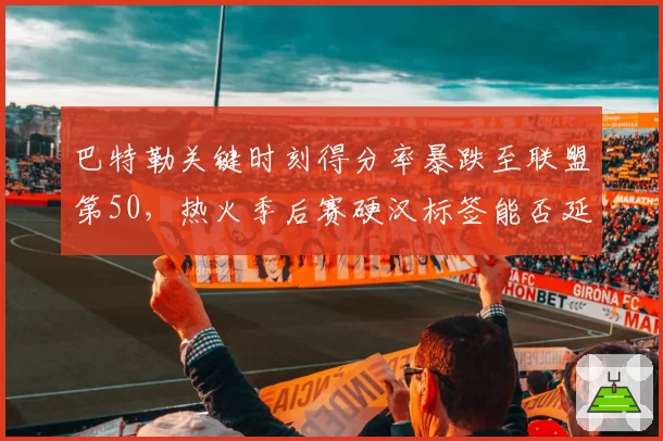 巴特勒关键时刻得分率暴跌至联盟第50，热火季后赛硬汉标签能否延续？