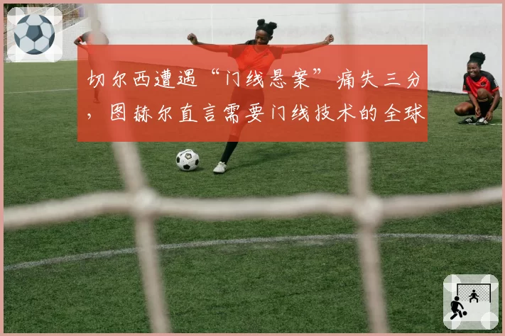 切尔西遭遇“门线悬案”痛失三分，图赫尔直言需要门线技术的全球统一标准