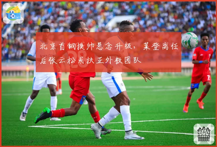 北京首钢换帅悬念升级，莱登离任后张云松或扶正外教团队