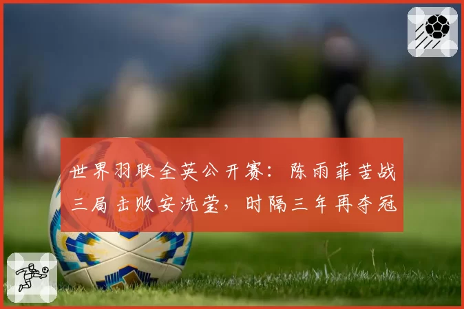 世界羽联全英公开赛：陈雨菲苦战三局击败安洗莹，时隔三年再夺冠
