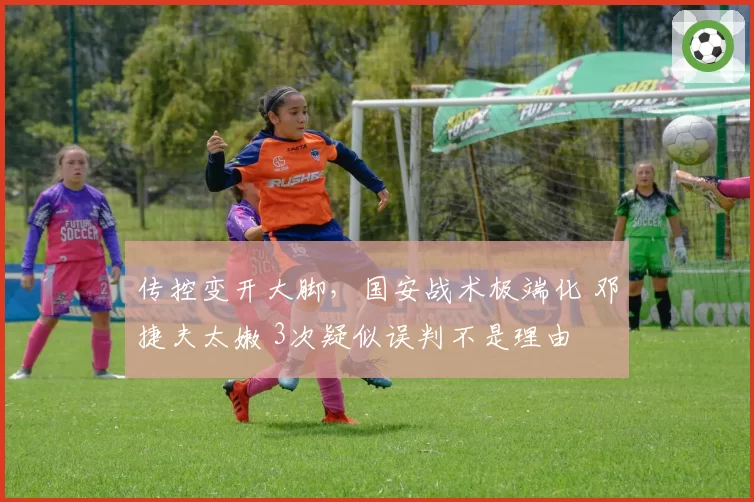 传控变开大脚，国安战术极端化 邓捷夫太嫩 3次疑似误判不是理由