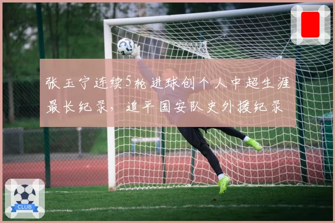 张玉宁连续5轮进球创个人中超生涯最长纪录，追平国安队史外援纪录
