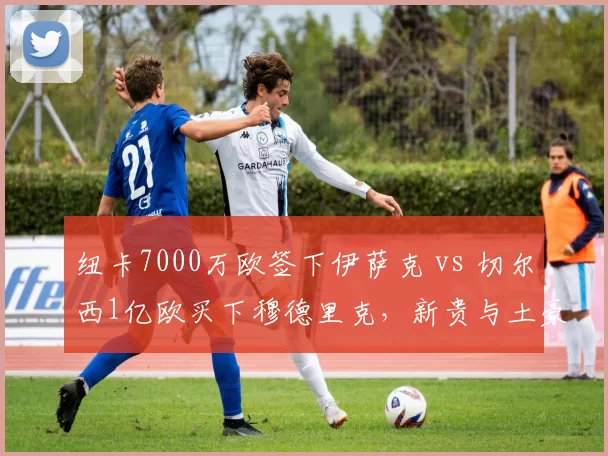 纽卡7000万欧签下伊萨克 vs 切尔西1亿欧买下穆德里克，新贵与土豪引援效率对比