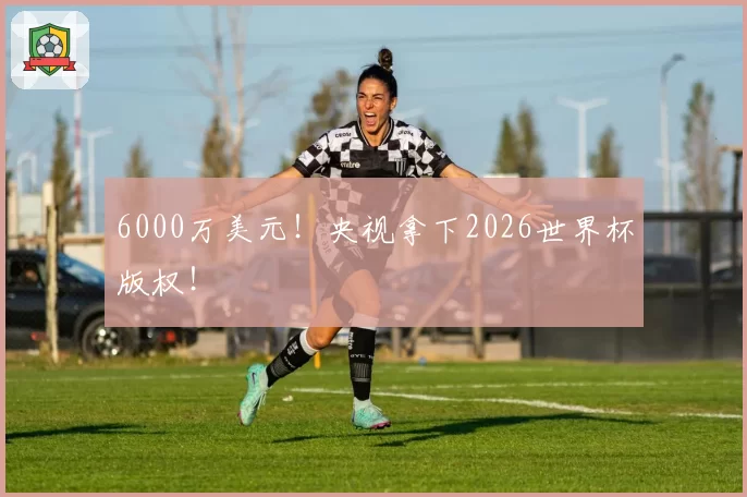 6000万美元！央视拿下2026世界杯版权！