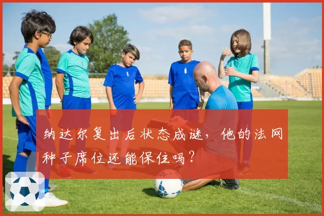 纳达尔复出后状态成谜，他的法网种子席位还能保住吗？