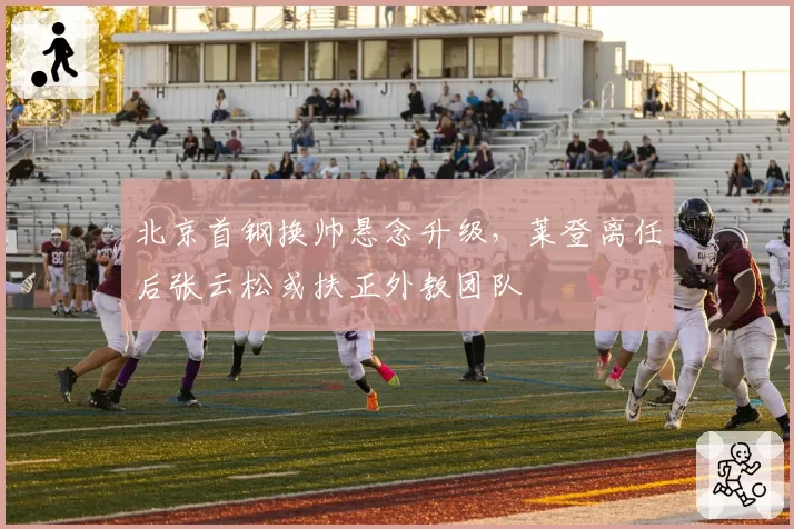 北京首钢换帅悬念升级，莱登离任后张云松或扶正外教团队