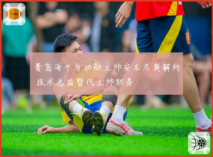 青岛海牛与功勋主帅安东尼奥解约 技术总监暂代主帅职务