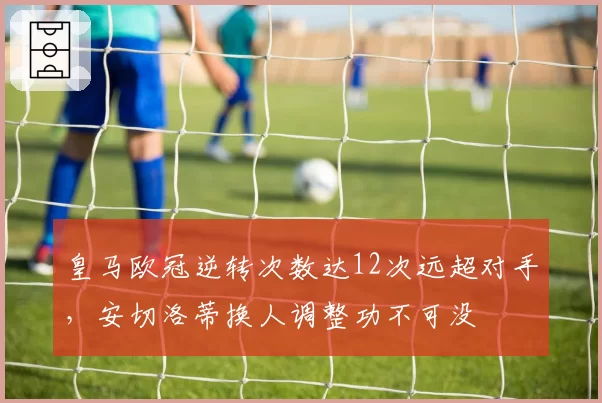 皇马欧冠逆转次数达12次远超对手，安切洛蒂换人调整功不可没