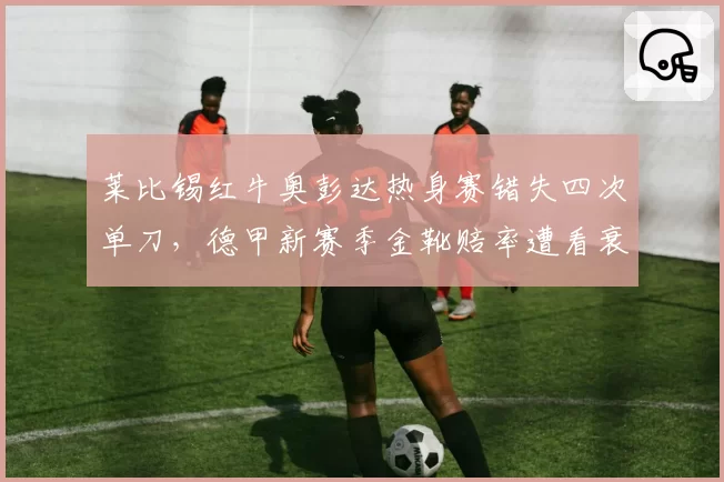 莱比锡红牛奥彭达热身赛错失四次单刀，德甲新赛季金靴赔率遭看衰？