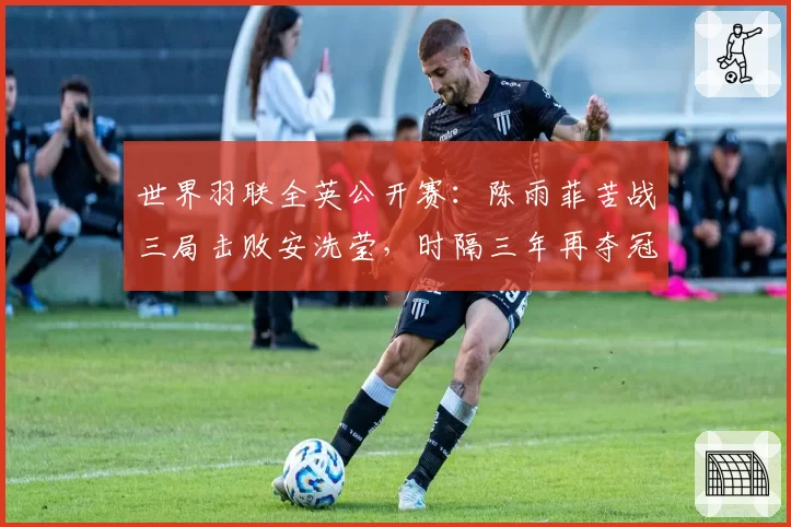 世界羽联全英公开赛:陈雨菲苦战三局击败安洗莹,时隔三年再夺冠
