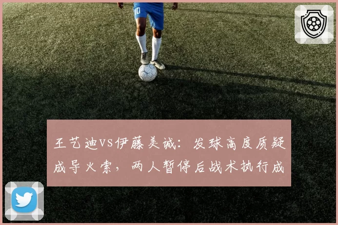 王艺迪vs伊藤美诚:发球高度质疑成导火索,两人暂停后战术执行成功率对比