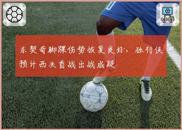 东契奇脚踝伤势恢复良好,独行侠预计西决首战出战成疑