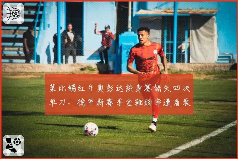 莱比锡红牛奥彭达热身赛错失四次单刀，德甲新赛季金靴赔率遭看衰？