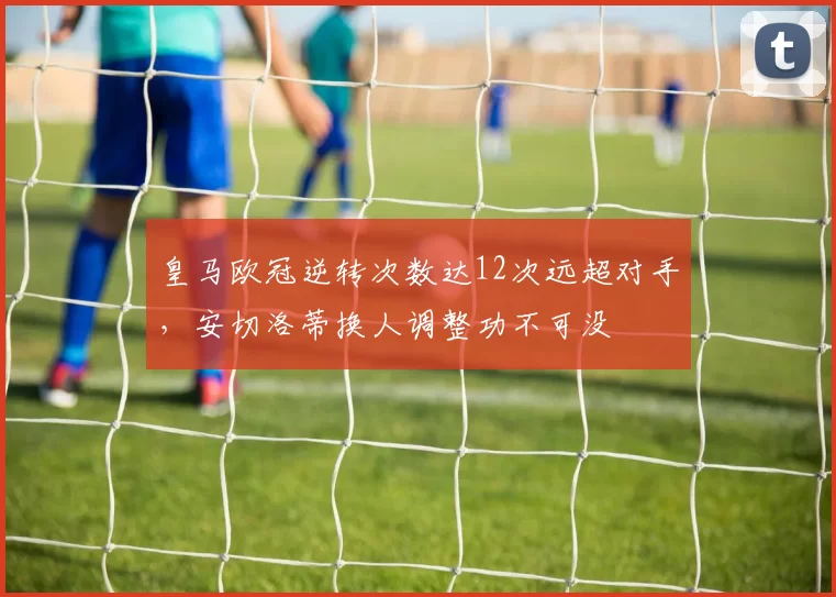 皇马欧冠逆转次数达12次远超对手，安切洛蒂换人调整功不可没