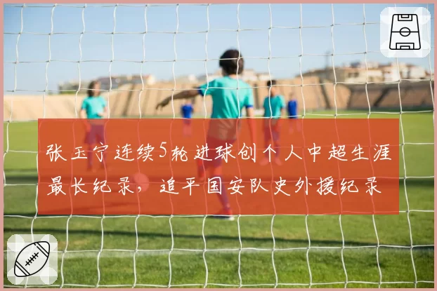 张玉宁连续5轮进球创个人中超生涯最长纪录，追平国安队史外援纪录