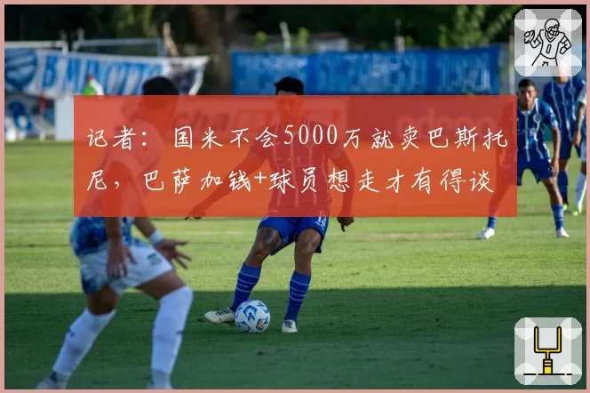 记者：国米不会5000万就卖巴斯托尼，巴萨加钱+球员想走才有得谈