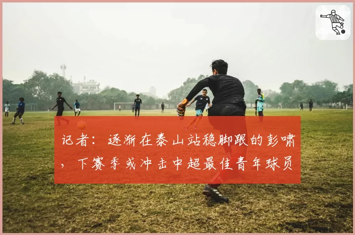 记者：逐渐在泰山站稳脚跟的彭啸，下赛季或冲击中超最佳青年球员