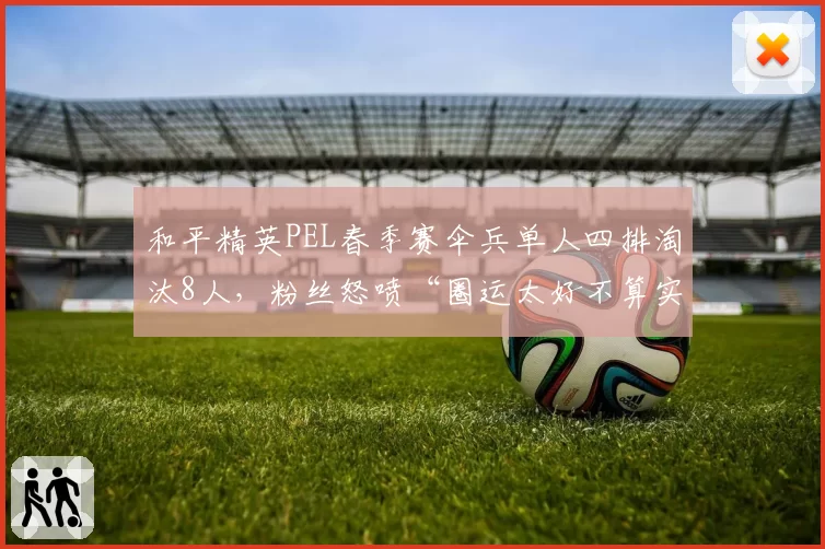 和平精英PEL春季赛伞兵单人四排淘汰8人，粉丝怒喷“圈运太好不算实力”