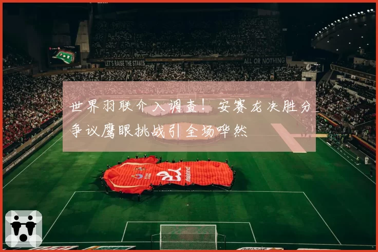 世界羽联介入调查！安赛龙决胜分争议鹰眼挑战引全场哗然