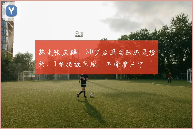 熬走张庆鹏！30岁后卫离队还是续约，1绝招被荒废，不输廖三宁