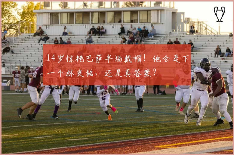 14岁惊艳巴萨半场戴帽！他会是下一个林良铭，还是真答案？