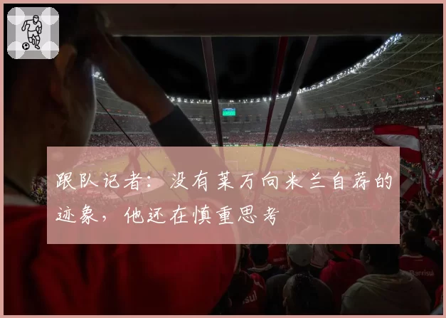跟队记者：没有莱万向米兰自荐的迹象，他还在慎重思考