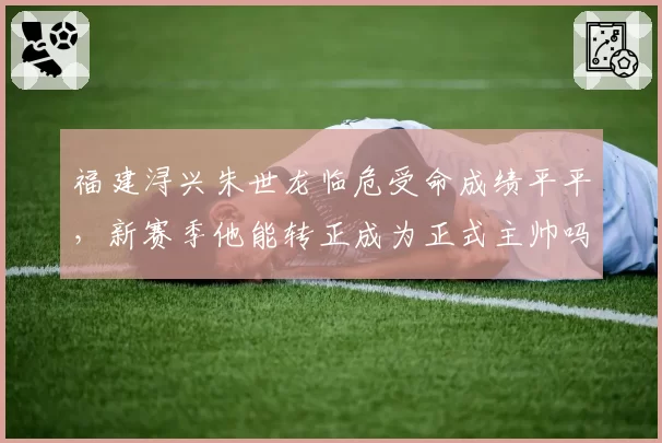 福建浔兴朱世龙临危受命成绩平平，新赛季他能转正成为正式主帅吗？