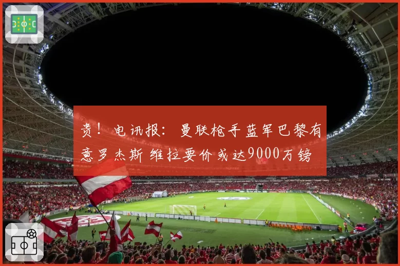 贵！电讯报：曼联枪手蓝军巴黎有意罗杰斯 维拉要价或达9000万镑