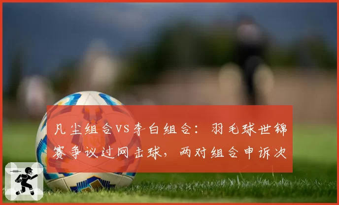 凡尘组合vs李白组合:羽毛球世锦赛争议过网击球,两对组合申诉次数对比