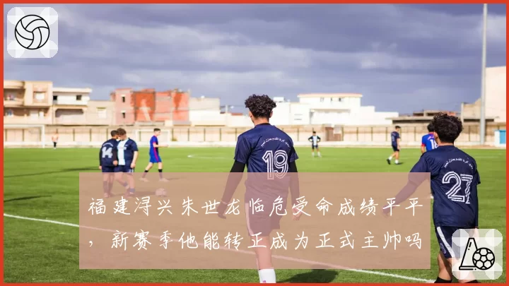 福建浔兴朱世龙临危受命成绩平平，新赛季他能转正成为正式主帅吗？