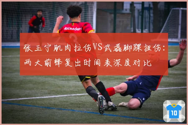 张玉宁肌肉拉伤VS武磊脚踝扭伤:两大前锋复出时间表深度对比